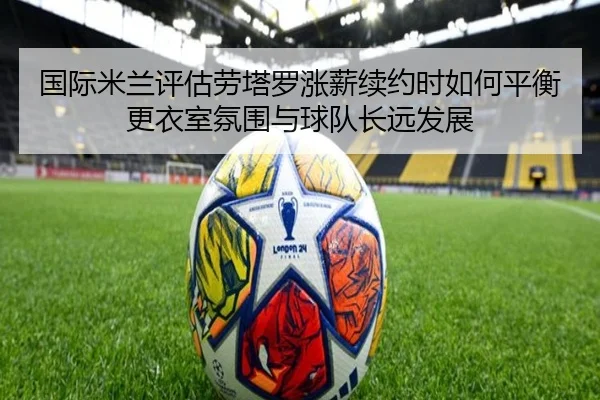国际米兰评估劳塔罗涨薪续约时如何平衡更衣室氛围与球队长远发展