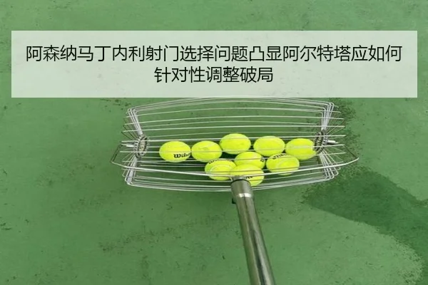 阿森纳马丁内利射门选择问题凸显阿尔特塔应如何针对性调整破局