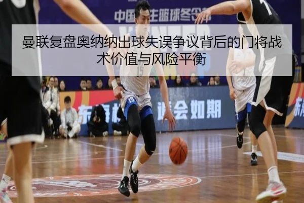 曼联复盘奥纳纳出球失误争议背后的门将战术价值与风险平衡
