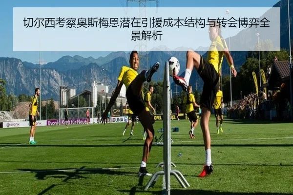 切尔西考察奥斯梅恩潜在引援成本结构与转会博弈全景解析