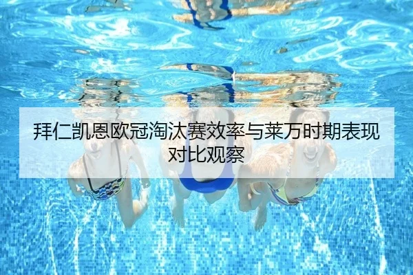 拜仁凯恩欧冠淘汰赛效率与莱万时期表现对比观察