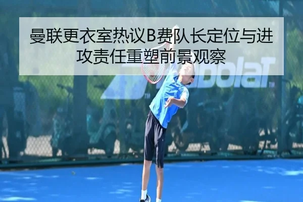 曼联更衣室热议B费队长定位与进攻责任重塑前景观察