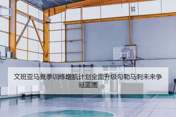 文班亚马夏季训练增肌计划全面升级勾勒马刺未来争冠蓝图