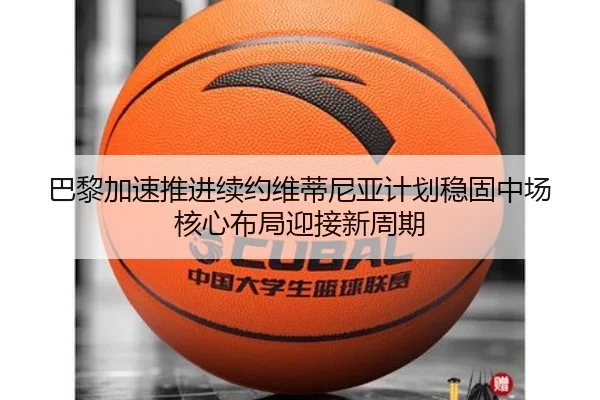 巴黎加速推进续约维蒂尼亚计划稳固中场核心布局迎接新周期